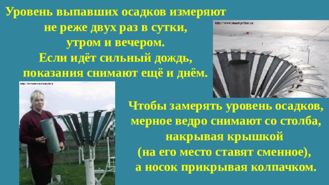 Уровень выпавших осадков измеряют  не реже двух раз в сутки,  утром и вечером.  Если идёт сильный дождь,  показания снимают ещё и днём. Чтобы замерять уровень осадков, мерное ведро снимают со столба, накрывая крышкой (на его место ставят сменное), а носок прикрывая колпачком. 