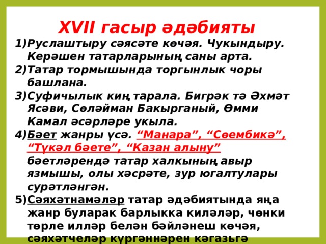 XVII гасыр әдәбияты Руслаштыру сәясәте көчәя. Чукындыру. Керәшен татарларының саны арта. Татар тормышында торгынлык чоры башлана. Суфичылык киң тарала. Бигрәк тә Әхмәт Ясәви, Сөләйман Бакырганый, Өмми Камал әсәрләре укыла. Бәет жанры үсә. “Манара”, “Сөембикә”, “Түкәл бәете”, “Казан алыну” бәетләрендә татар халкының авыр язмышы, олы хәсрәте, зур югалтулары сурәтләнгән. Сәяхәтнамәләр татар әдәбиятында яңа жанр буларак барлыкка киләләр, чөнки төрле илләр белән бәйләнеш көчәя, сәяхәтчеләр күргәннәрен кәгазьгә төшерә барганнар .   