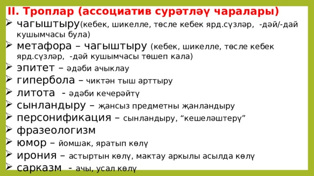  II. Троплар (ассоциатив сурәтләү чаралары) чагыштыру (кебек, шикелле, төсле кебек ярд.сүзләр,  -дәй/-дай кушымчасы була) метафора – чагыштыру (кебек, шикелле, төсле кебек ярд.сүзләр,  -дәй кушымчасы төшеп кала) эпитет –  әдәби ачыклау гипербола –  чиктән тыш арттыру литота  - әдәби кечерәйтү сынландыру – җансыз предметны җанландыру персонификация – сынландыру, “кешеләштерү” фразеологизм юмор –  йомшак, яратып көлү ирония – астыртын көлү, мактау аркылы асылда көлү сарказм - ачы, усал көлү   