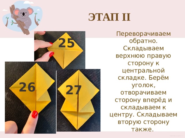 Этап II Переворачиваем обратно. Складываем верхнюю правую сторону к центральной складке. Берём уголок, отворачиваем сторону вперёд и складываем к центру. Складываем вторую сторону также. 25 26 27 