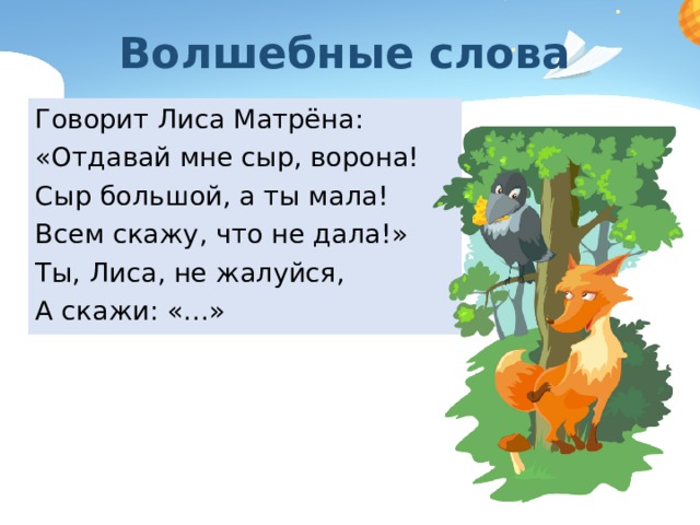 Волшебные слова Говорит Лиса Матрёна: «Отдавай мне сыр, ворона! Сыр большой, а ты мала! Всем скажу, что не дала!» Ты, Лиса, не жалуйся, А скажи: «…» 