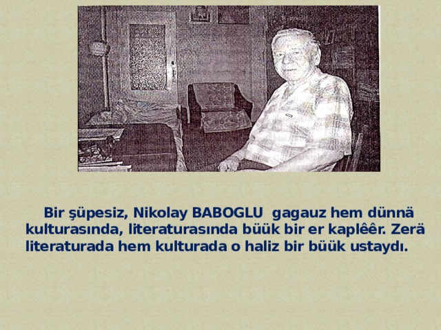  Bir şüpesiz, Nikolay BABOGLU  gagauz hem dünnä kulturasında, literaturasında büük bir er kaplêêr. Zerä  literaturada hem kulturada o haliz bir büük ustaydı.    