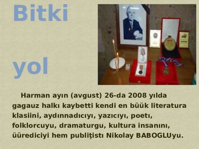 Bitki yol  Harman ayın (avgust) 26-da 2008 yılda gagauz halkı kaybetti kendi en büük literatura klasiini, aydınnadıcıyı, yazıcıyı, poetı, folklorcuyu, dramaturgu, kultura insanını, üürediciyi hem publiţistı Nikolay BABOGLUyu. 