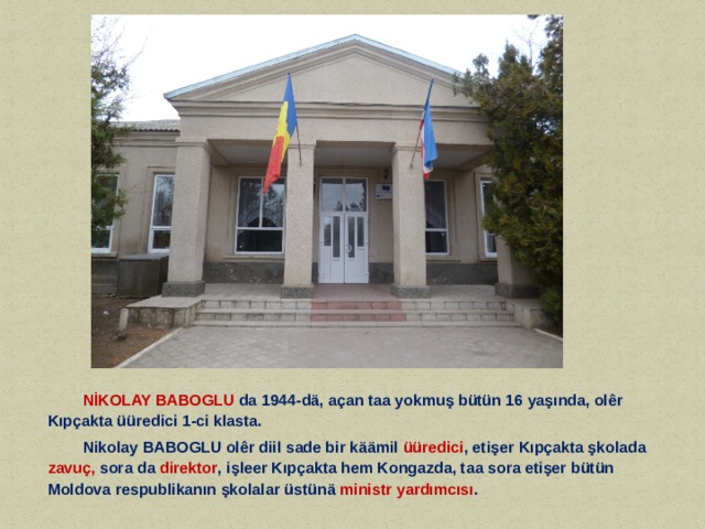   NİKOLAY BABOGLU da 1944-dä, açan taa yokmuş bütün 16 yaşında, olêr Kıpçakta üüredici 1-ci klasta.   Nikolay BABOGLU olêr diil sade bir käämil üüredici , etişer Kıpçakta şkolada zavuç, sora da direktor , işleer Kıpçakta hem Kongazda, taa sora etişer bütün Moldova respublikanın şkolalar üstünä ministr yardımcısı . 