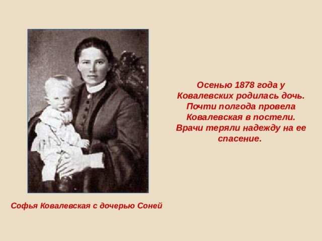 Осенью 1878 года у Ковалевских родилась дочь. Почти полгода провела Ковалевская в постели. Врачи теряли надежду на ее спасение. Софья Ковалевская с дочерью Соней  