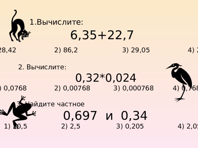 1.Вычислите: 6,35+22,7 1) 28,42 2) 86,2 3) 29,05 4) 28,05  2. Вычислите:  0,32*0,024 1) 0,0768 2) 0,00768 3) 0,000768 4) 0,768  3. Найдите частное  0,697 и 0,34  1) 20,5 2) 2,5 3) 0,205 4) 2,05 