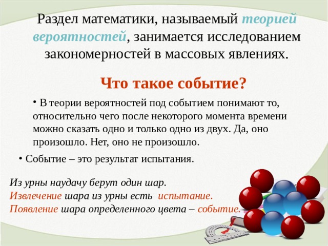 Раздел математики, называемый теорией вероятностей , занимается исследованием закономерностей в массовых явлениях. Что такое событие?  В теории вероятностей под событием понимают то, относительно чего после некоторого момента времени можно сказать одно и только одно из двух. Да, оно произошло. Нет, оно не произошло.  Событие – это результат испытания.  Из урны наудачу берут один шар. Извлечение шара из урны есть испытание.  Появление шара определенного цвета – событие.  