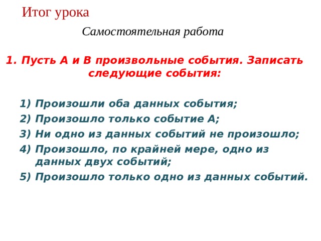 Итог урока Самостоятельная работа  1. Пусть А и В произвольные события. Записать следующие события: Произошли оба данных события; Произошло только событие А; Ни одно из данных событий не произошло; Произошло, по крайней мере, одно из данных двух событий; Произошло только одно из данных событий. 