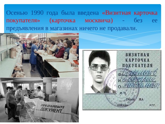 Осенью 1990 года была введена «Визитная карточка покупателя» (карточка москвича) - без ее предъявления в магазинах ничего не продавали. 