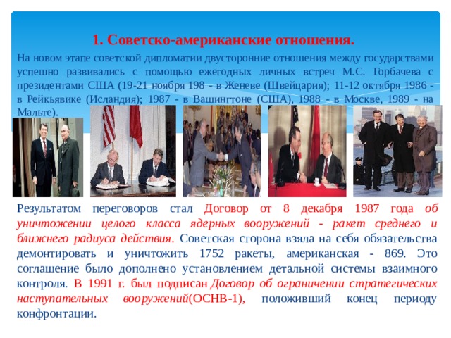 1. Советско-американские отношения.   На новом этапе советской дипломатии двусторонние отношения между государствами успешно развивались с помощью ежегодных личных встреч М.С. Горбачева с президентами США (19-21 ноября 198 - в Женеве (Швейцария); 11-12 октября 1986 - в Рейкьявике (Исландия); 1987 - в Вашингтоне (США), 1988 - в Москве, 1989 - на Мальте). Результатом переговоров стал Договор от 8 декабря 1987 года об уничтожении целого класса ядерных вооружений - ракет среднего и ближнего радиуса действия . Советская сторона взяла на себя обязательства демонтировать и уничтожить 1752 ракеты, американская - 869. Это соглашение было дополнено установлением детальной системы взаимного контроля. В 1991 г. был подписан  Договор об ограничении стратегических наступательных вооружений (ОСНВ-1), положивший конец периоду конфронтации. 