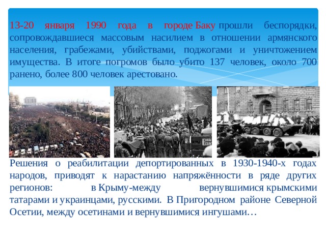 13-20 января 1990 года в городе Баку  прошли беспорядки, сопровождавшиеся массовым насилием в отношении армянского населения, грабежами, убийствами, поджогами и уничтожением имущества. В итоге погромов было убито 137 человек, около 700 ранено, более 800 человек арестовано. Решения о реабилитации депортированных в 1930-1940-х годах народов, приводят к нарастанию напряжённости в ряде других регионов: в Крыму-между вернувшимися крымскими татарами и украинцами, русскими. В Пригородном районе Северной Осетии, между осетинами и вернувшимися ингушами… 