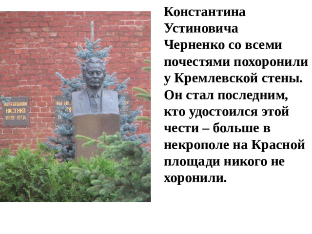 Константина Устиновича Черненко со всеми почестями похоронили у Кремлевской стены. Он стал последним, кто удостоился этой чести – больше в некрополе на Красной площади никого не хоронили. 