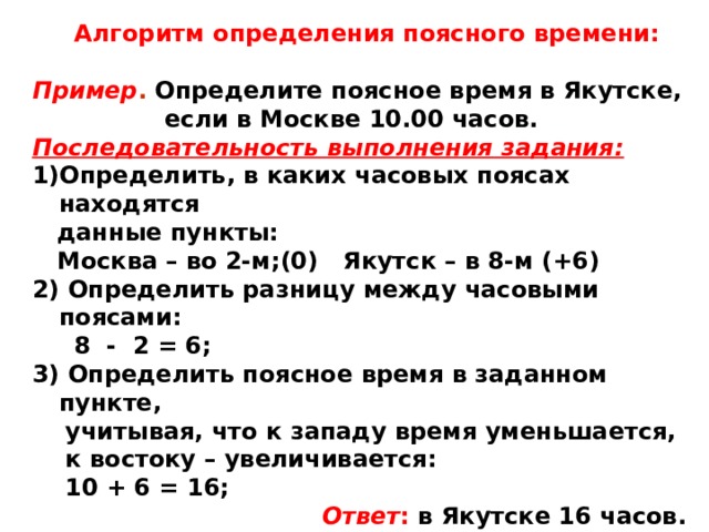Алгоритм определения поясного времени:  Пример . Определите поясное время в Якутске,  если в Москве 10.00 часов. Последовательность выполнения задания: Определить, в каких часовых поясах находятся  данные пункты:  Москва – во 2-м;(0) Якутск – в 8-м (+6) 2) Определить разницу между часовыми поясами:  8 - 2 = 6; 3) Определить поясное время в заданном пункте,  учитывая, что к западу время уменьшается,  к востоку – увеличивается:  10 + 6 = 16;   Ответ : в Якутске 16 часов.  