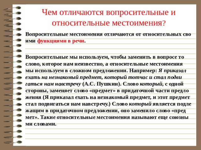 Чем отличаются вопросительные и относительные местоимения ? Во­про­си­тель­ные ме­сто­име­ния от­ли­ча­ют­ся от от­но­си­тель­ных сво­и­ми функ­ци­я­ми в речи .  Во­про­си­тель­ные мы ис­поль­зу­ем, чтобы за­ме­нить в во­про­се то слово, ко­то­рое нам неиз­вест­но, а от­но­си­тель­ные ме­сто­име­ния мы ис­поль­зу­ем в слож­ном пред­ло­же­нии. На­при­мер: Я при­ка­зал ехать на незна­ко­мый пред­мет, ко­то­рый тот­час и стал по­дви­гать­ся нам нав­стре­чу (А.С. Пуш­кин). Слово ко­то­рый , с одной сто­ро­ны, за­ме­ня­ет слово «пред­мет» в при­да­точ­ной части пред­ло­же­ния (Я при­ка­зал ехать на незна­ко­мый пред­мет, и этот пред­мет стал по­дви­гать­ся нам нав­стре­чу.) Слово ко­то­рый яв­ля­ет­ся под­ле­жа­щим в при­да­точ­ном пред­ло­же­нии, оно за­ме­ни­ло слово «пред­мет». Такие от­но­си­тель­ные ме­сто­име­ния на­зы­ва­ют еще со­юз­ны­ми сло­ва­ми. 