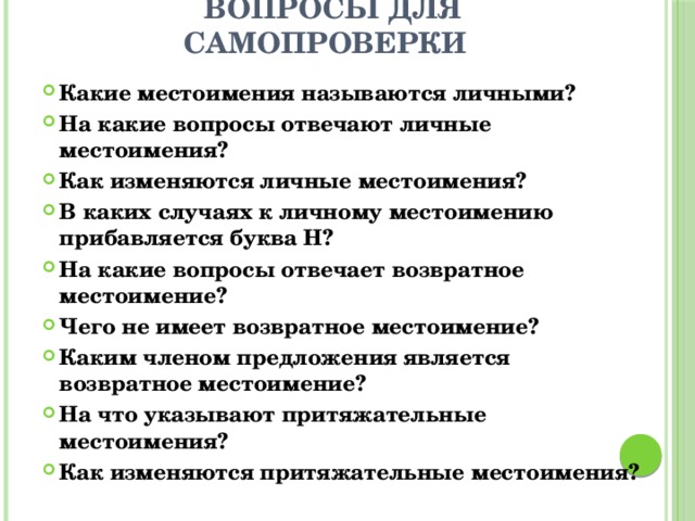  Вопросы для самопроверки Какие местоимения называются личными? На какие вопросы отвечают личные местоимения? Как изменяются личные местоимения? В каких случаях к личному местоимению прибавляется буква Н? На какие вопросы отвечает возвратное местоимение? Чего не имеет возвратное местоимение? Каким членом предложения является возвратное местоимение? На что указывают притяжательные местоимения? Как изменяются притяжательные местоимения? 