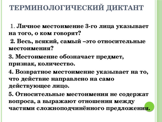  Терминологический диктант  1. Личное местоимение 3-го лица указывает на того, о ком говорят?  2. Весь, всякий, самый –это относительные местоимения? 3. Местоимение обозначает предмет, признак, количество. 4. Возвратное местоимение указывает на то, что действие направлено на само действующее лицо. 5. Относительные местоимения не содержат вопроса, а выражают отношения между частями сложноподчинённого предложения. 