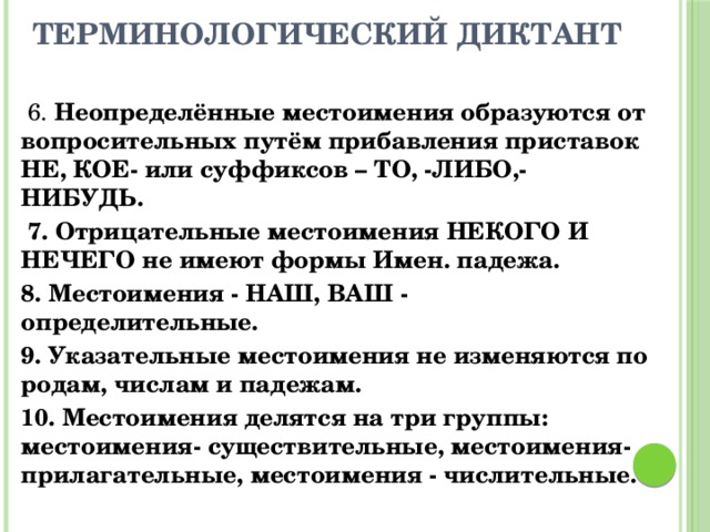 Терминологический диктант  6. Неопределённые местоимения образуются от вопросительных путём прибавления приставок НЕ, КОЕ- или суффиксов – ТО, -ЛИБО,- НИБУДЬ.  7. Отрицательные местоимения НЕКОГО И НЕЧЕГО не имеют формы Имен. падежа. 8. Местоимения - НАШ, ВАШ - определительные. 9. Указательные местоимения не изменяются по родам, числам и падежам. 10. Местоимения делятся на три группы: местоимения- существительные, местоимения- прилагательные, местоимения - числительные. 