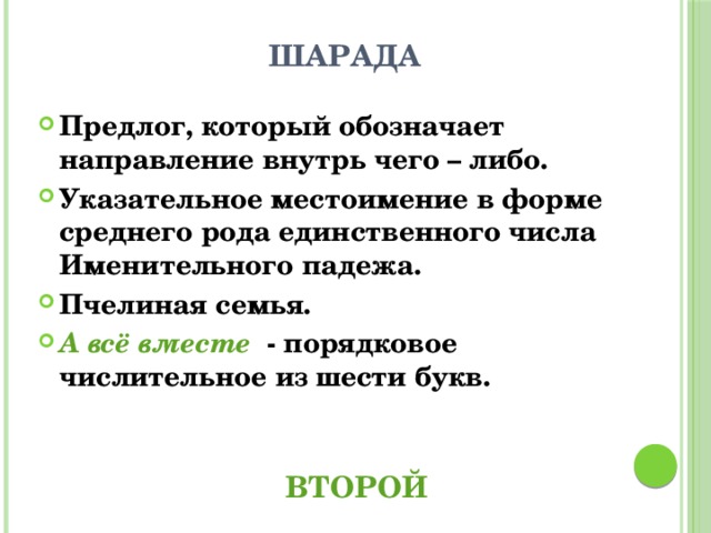  ШАРАДА Предлог, который обозначает направление внутрь чего – либо. Указательное местоимение в форме среднего рода единственного числа Именительного падежа. Пчелиная семья. А всё вместе - порядковое числительное из шести букв.  ВТОРОЙ 