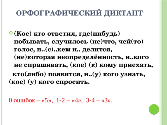  ОРФОГРАФИЧЕСКИЙ ДИКТАНТ (Кое) кто ответил, где(нибудь) побывать, случилось (не)что, чей(то) голос, н..(с)..кем н.. делится, (не)которая неопределённость, н..кого не спрашивать, (кое) (к) кому приехать,  кто(либо) появится, н..(у) кого узнать, (кое) (у) кого спросить.  0 ошибок – «5», 1-2 – «4», 3-4 – «3».  