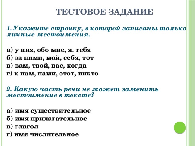  Тестовое задание 1. Укажите строчку, в которой записаны только личные местоимения.   а) у них, обо мне, я, тебя б) за ними, мой, себя, тот в) вам, твой, вас, когда г) к нам, нами, этот, никто   2. Какую часть речи не может заменить местоимение в тексте?   а) имя существительное б) имя прилагательное в) глагол г) имя числительное  