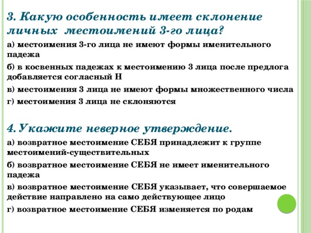 3. Какую особенность имеет склонение личных местоимений 3-го лица? а) местоимения 3-го лица не имеют формы именительного падежа б) в косвенных падежах к местоимению 3 лица после предлога добавляется согласный Н в) местоимения 3 лица не имеют формы множественного числа г) местоимения 3 лица не склоняются   4. Укажите неверное утверждение. а) возвратное местоимение СЕБЯ принадлежит к группе местоимений-существительных б) возвратное местоимение СЕБЯ не имеет именительного падежа в) возвратное местоимение СЕБЯ указывает, что совершаемое действие направлено на само действующее лицо г) возвратное местоимение СЕБЯ изменяется по родам 