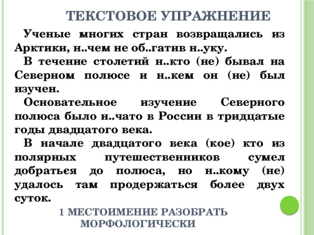  Текстовое упражнение Ученые многих стран возвращались из Арктики, н..чем не об..гатив н..уку. В течение столетий н..кто (не) бывал на Северном полюсе и н..кем он (не) был изучен. Основательное изучение Северного полюса было н..чато в России в тридцатые годы двадцатого века. В начале двадцатого века (кое) кто из полярных путешественников сумел добрать­ся до полюса, но н..кому (не) удалось там продержаться более двух суток.  1 местоимение разобрать морфологически 