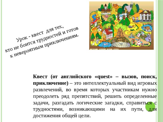 Урок - квест для тех, кто не боится трудностей и готов к невероятным приключениям. Квест (от английского «quest» – вызов, поиск, приключение)  – это интеллектуальный вид игровых развлечений, во время которых участникам нужно преодолеть ряд препятствий, решить определенные задачи, разгадать логические загадки, справиться с трудностями, возникающими на их пути, для достижения общей цели. 