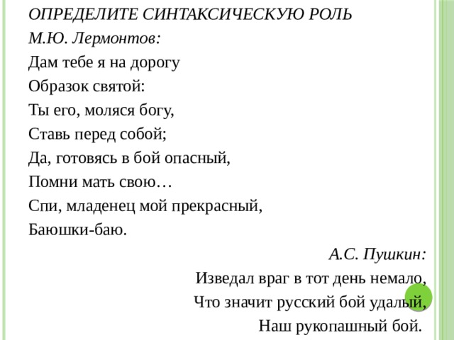 ОПРЕДЕЛИТЕ СИНТАКСИЧЕСКУЮ РОЛЬ М.Ю. Лермонтов: Дам тебе я на дорогу Образок святой: Ты его, моляся богу, Ставь перед собой; Да, готовясь в бой опасный, Помни мать свою… Спи, младенец мой прекрасный, Баюшки-баю. А.С. Пушкин: Изведал враг в тот день немало, Что значит русский бой удалый, Наш рукопашный бой. 