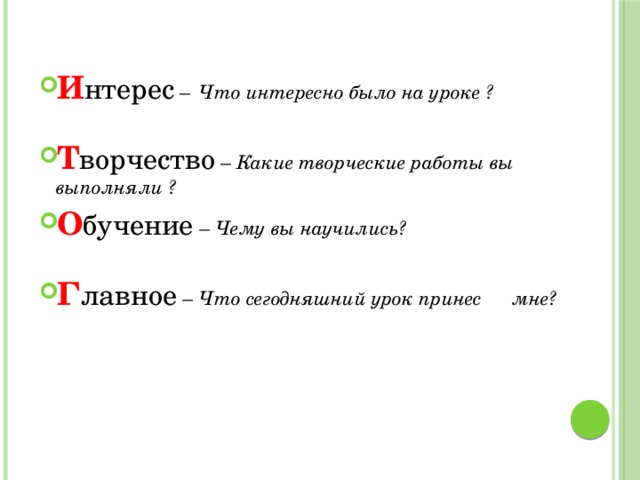 И нтерес –  Что интересно было на уроке ?  Т ворчество – Какие творческие работы вы    выполняли ? О бучение – Чему вы научились?  Г лавное –  Что сегодняшний урок принес     мне?  
