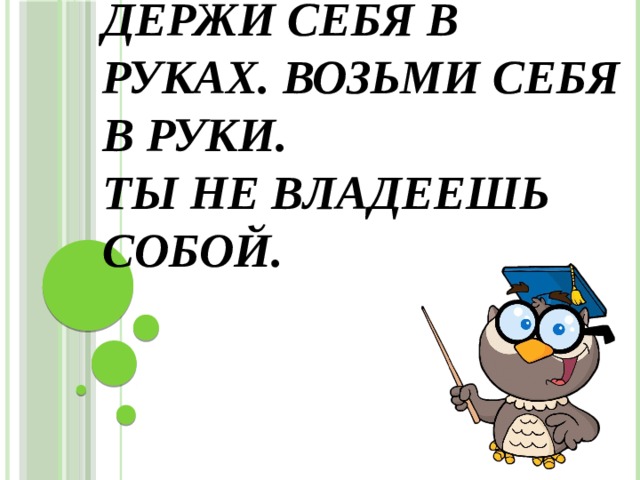 Держи себя в руках. Возьми себя в руки.  Ты не владеешь собой. 