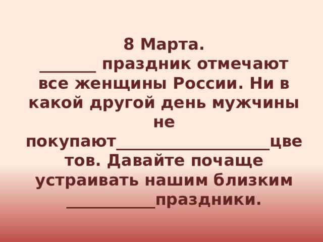 8 Марта. _______ праздник отмечают все женщины России. Ни в какой другой день мужчины не покупают___________________цветов. Давайте почаще устраивать нашим близким ___________праздники. 
