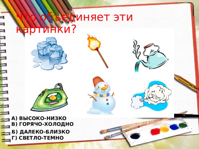 Что объединяет эти картинки? А) ВЫСОКО-НИЗКО В) ГОРЯЧО-ХОЛОДНО Б) ДАЛЕКО-БЛИЗКО Г) СВЕТЛО-ТЕМНО 