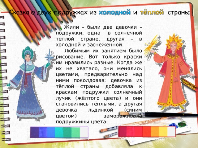  Жили – были две девочки – подружки, одна в солнечной тёплой стране, другая – в холодной и заснеженной. Любимым их занятием было рисование. Вот только краски им нравились разные. Когда же их не хватало, они менялись цветами, предварительно над ними поколдовав: девочка из тёплой страны добавляла к краскам подружки солнечный лучик (жёлтого цвета) и они становились тёплыми, а другая девочка льдинкой (синим цветом) замораживала подружкины цвета. 