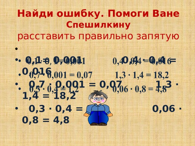 Найди ошибку. Помоги Ване Спешилкину  расставить правильно запятую     0,1= 0,001 0,4 ∙ 0,4 = 0,016  0,7 ∙ 0,001 = 0,07 1,3 ∙ 1,4 = 18,2  0,3 ∙ 0,4 = 1,2 0,06 ∙ 0,8 = 4,8 