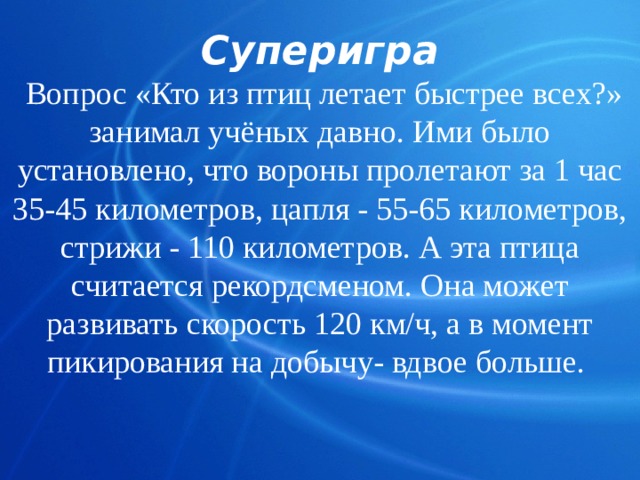 Суперигра  Вопрос «Кто из птиц летает быстрее всех?» занимал учёных давно. Ими было установлено, что вороны пролетают за 1 час 35-45 километров, цапля - 55-65 километров, стрижи - 110 километров. А эта птица считается рекордсменом. Она может развивать скорость 120 км/ч, а в момент пикирования на добычу- вдвое больше.    