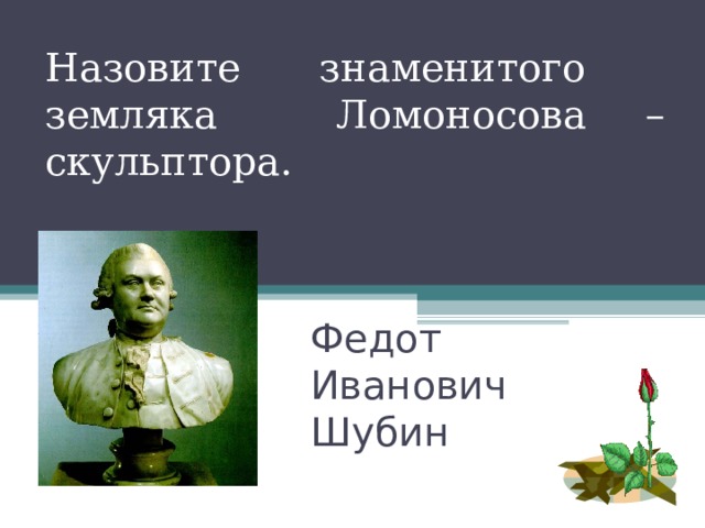 Назовите знаменитого земляка Ломоносова – скульптора. Федот Иванович Шубин   