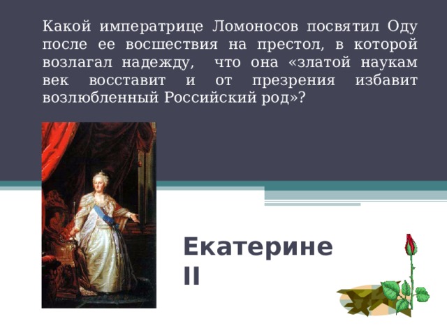 Какой императрице Ломоносов посвятил Оду после ее восшествия на престол, в которой возлагал надежду, что она «златой наукам век восставит и от презрения избавит возлюбленный Российский род»? Екатерине II  