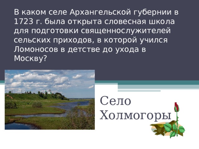 В каком селе Архангельской губернии в 1723 г. была открыта словесная школа для подготовки священнослужителей сельских приходов, в которой учился Ломоносов в детстве до ухода в Москву? Село Холмогоры 