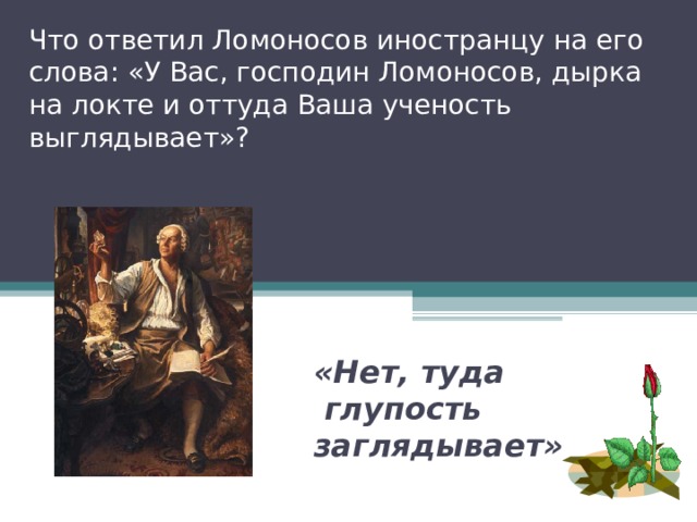 Что ответил Ломоносов иностранцу на его слова: «У Вас, господин Ломоносов, дырка на локте и оттуда Ваша ученость выглядывает»? «Нет, туда  глупость заглядывает» 