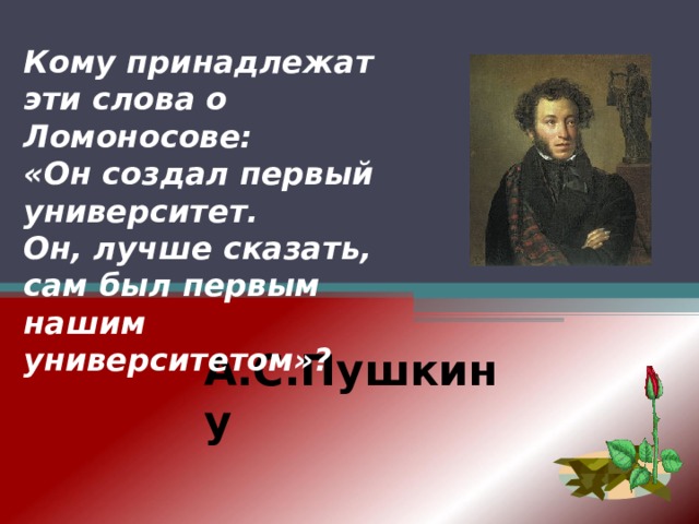 Кому принадлежат эти слова о Ломоносове: «Он создал первый университет. Он, лучше сказать, сам был первым нашим университетом»? А.С.Пушкину   