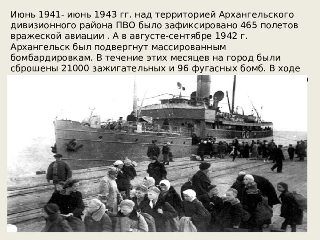 Июнь 1941- июнь 1943 гг. над территорией Архангельского дивизионного района ПВО было зафиксировано 465 полетов вражеской авиации . А в августе-сентябре 1942 г. Архангельск был подвергнут массированным бомбардировкам. В течение этих месяцев на город были сброшены 21000 зажигательных и 96 фугасных бомб. В ходе бомбардировок сгорели 130 домов, разрушены 70. Было убито 86 человек, 112 – тяжело ранены .   