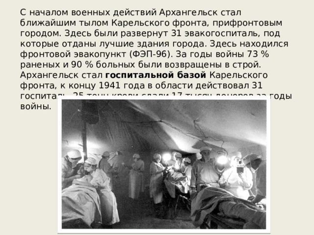 С началом военных действий Архангельск стал ближайшим тылом Карельского фронта, прифронтовым городом. Здесь были развернут 31 эвакогоспиталь, под которые отданы лучшие здания города. Здесь находился фронтовой эвакопункт (ФЭП-96). За годы войны 73 % раненых и 90 % больных были возвращены в строй. Архангельск стал  госпитальной базой  Карельского фронта, к концу 1941 года в области действовал 31 госпиталь. 25 тонн крови сдали 17 тысяч доноров за годы войны. 