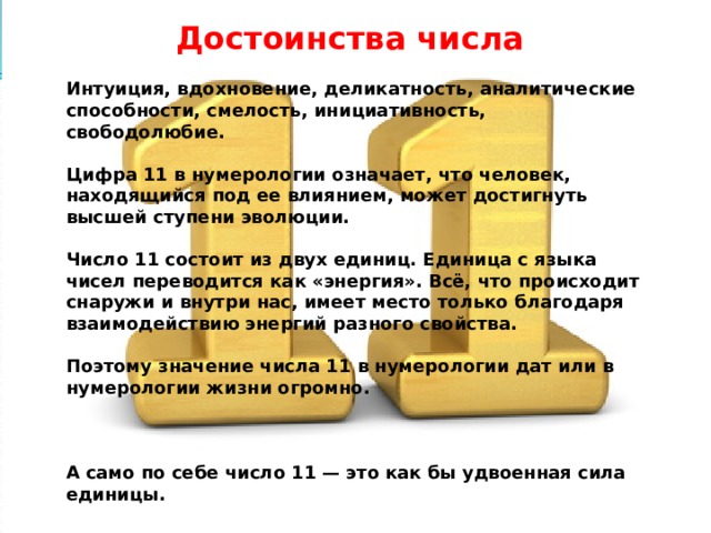 Достоинства числа  Интуиция, вдохновение, деликатность, аналитические способности, смелость, инициативность, свободолюбие.  Цифра 11 в нумерологии означает, что человек, находящийся под ее влиянием, может достигнуть высшей ступени эволюции.  Число 11 состоит из двух единиц. Единица с языка чисел переводится как «энергия». Всё, что происходит снаружи и внутри нас, имеет место только благодаря взаимодействию энергий разного свойства.  Поэтому значение числа 11 в нумерологии дат или в нумерологии жизни огромно.    А само по себе число 11 — это как бы удвоенная сила единицы. 