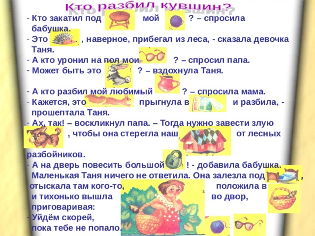  Кто закатил под мой ? – спросила  бабушка.  Это , наверное, прибегал из леса, - сказала девочка  Таня.  А кто уронил на пол мои ? – спросил папа.  Может быть это ? –  вздохнула Таня.   А кто разбил мой любимый ? – спросила мама.  Кажется, это прыгнула в и разбила, -  прошептала Таня.  Ах, так! – воскликнул папа. – Тогда нужно завести злую  , чтобы она стерегла наш от лесных  разбойников.  А на дверь повесить большой ! - добавила бабушка.  Маленькая Таня ничего не ответила. Она залезла под ,  отыскала там кого-то, положила в  и тихонько вышла во двор,   приговаривая:  Уйдём скорей,  пока тебе не попало.    