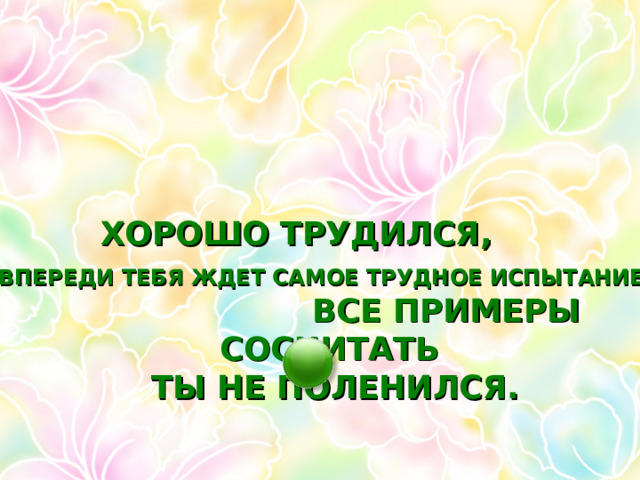 ТЫ СЕГОДНЯ ПОСТАРАЛСЯ, ХОРОШО ТРУДИЛСЯ, ВСЕ ПРИМЕРЫ СОСЧИТАТЬ ТЫ НЕ ПОЛЕНИЛСЯ. ВПЕРЕДИ ТЕБЯ ЖДЕТ САМОЕ ТРУДНОЕ ИСПЫТАНИЕ 