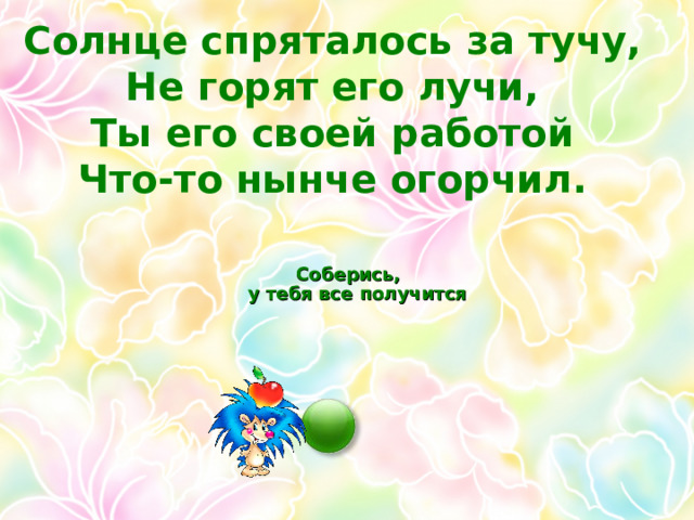 Солнце спряталось за тучу, Не горят его лучи, Ты его своей работой Что-то нынче огорчил.   Соберись,  у тебя все получится  