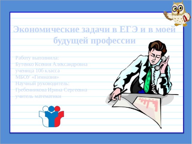  Экономические задачи в ЕГЭ и в моей будущей профессии Работу выполнила: Бутенко Ксения Александровна ученица 10б класса МБОУ «Гимназия» Научный руководитель: Гребенникова Ирина Сергеевна учитель математики 