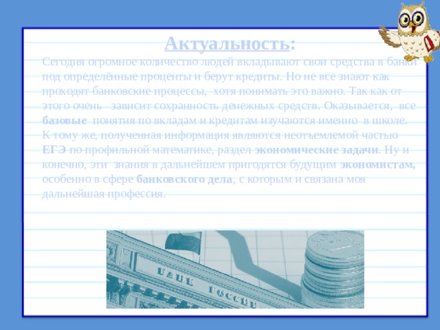 Актуальность : Сегодня огромное количество людей вкладывают свои средства в банки под определённые проценты и берут кредиты. Но не все знают как проходят банковские процессы, хотя понимать это важно. Так как от этого очень зависит сохранность денежных средств. Оказывается, все базовые понятия по вкладам и кредитам изучаются именно в школе. К тому же, полученная информация являются неотъемлемой частью ЕГЭ по профильной математике, раздел экономические задачи . Ну и конечно, эти знания в дальнейшем пригодятся будущим экономистам, особенно в сфере банковского дела , с которым и связана моя дальнейшая профессия. 