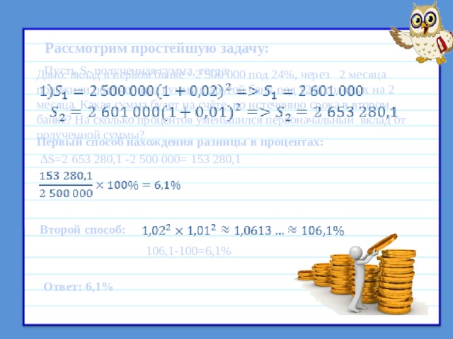 Рассмотрим простейшую задачу: Пусть S- полученная сумма, тогда: Дано: вклад в первом банке - 2 500 000 под 24%, через 2 месяца положили полученную сумму в другой банк под 12% годовых на 2 месяца. Какая сумма будет на счёте по истечению срока в втором банке? На сколько процентов уменьшился первоначальный вклад от полученной суммы? Первый способ нахождения разницы в процентах: ∆ S=2 653 280,1 -2 500 000= 153 280,1 № 3Альберт Игоревич поместил в банк 2 500 000 на 2 месяца, под 24 % годовых с учетом капитализации процентов, то есть по истечении каждого месяца к его вкладу добавляются деньги, начисленные в качестве процентов. Позже он закрывает вклад, и вырученные деньги перекладывает в другой банк на 2 месяца под 12% годовыхтакже с учетом капитализации процентов. Какая сумма будет на счёте у Альберта Игоревича по истечению срока в втором банке?На сколько процентов уменьшился первоначальный вкладот полученной суммы? Второй способ: 106,1-100=6,1% Ответ: 6,1% 9 