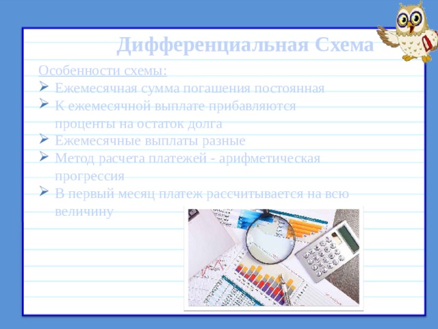  Дифференциальная Схема Особенности схемы: Ежемесячная сумма погашения постоянная К ежемесячной выплате прибавляются проценты на остаток долга Ежемесячные выплаты разные Метод расчета платежей - арифметическая прогрессия В первый месяц платеж рассчитывается на всю величину  